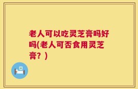 老人可以吃灵芝膏吗好吗(老人可否食用灵芝膏？)