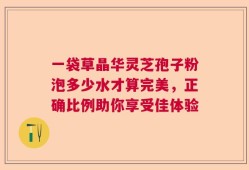 一袋草晶华灵芝孢子粉泡多少水才算完美，正确比例助你享受佳体验
