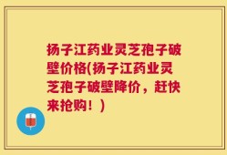扬子江药业灵芝孢子破壁价格(扬子江药业灵芝孢子破壁降价，赶快来抢购！)