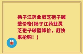 扬子江药业灵芝孢子破壁价格(扬子江药业灵芝孢子破壁降价，赶快来抢购！)
