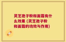 灵芝孢子粉和面霜有什么效果 (灵芝孢子粉和面霜的功效与作用)