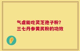 气虚能吃灵芝孢子粉？三七丹参黄芪粉的功效
