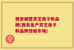 西安破壁灵芝孢子粉品牌(西安出产灵芝孢子粉品牌惊艳市场)