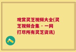 观赏灵芝视频大全(灵芝视频合集 - 一网打尽所有灵芝资讯)