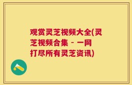 观赏灵芝视频大全(灵芝视频合集 - 一网打尽所有灵芝资讯)