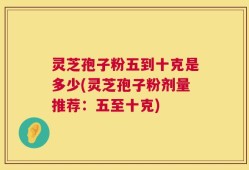 灵芝孢子粉五到十克是多少(灵芝孢子粉剂量推荐：五至十克)