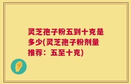 灵芝孢子粉五到十克是多少(灵芝孢子粉剂量推荐：五至十克)