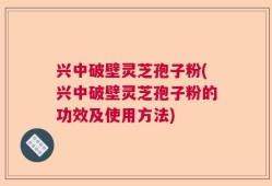 兴中破壁灵芝孢子粉(兴中破壁灵芝孢子粉的功效及使用方法)
