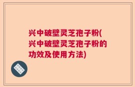 兴中破壁灵芝孢子粉(兴中破壁灵芝孢子粉的功效及使用方法)