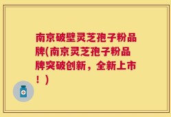南京破壁灵芝孢子粉品牌(南京灵芝孢子粉品牌突破创新，全新上市！)