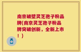 南京破壁灵芝孢子粉品牌(南京灵芝孢子粉品牌突破创新，全新上市！)