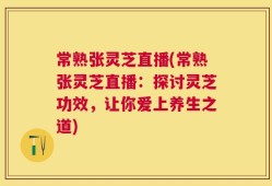 常熟张灵芝直播(常熟张灵芝直播：探讨灵芝功效，让你爱上养生之道)