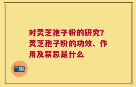 对灵芝孢子粉的研究？灵芝孢子粉的功效、作用及禁忌是什么