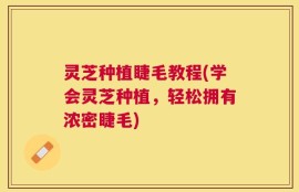 灵芝种植睫毛教程(学会灵芝种植，轻松拥有浓密睫毛)