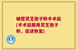 破壁灵芝孢子粉手术后(手术后服用灵芝孢子粉，促进恢复)