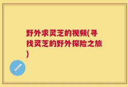 野外求灵芝的视频(寻找灵芝的野外探险之旅)