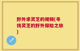 野外求灵芝的视频(寻找灵芝的野外探险之旅)