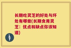 长期吃灵芝的好处与坏处有哪些(长期食用灵芝：优点和缺点你该知道)
