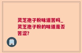 灵芝孢子粉味道苦吗_灵芝孢子粉的味道是否苦涩？