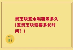 灵芝块煮水喝要煮多久(煮灵芝块需要多长时间？)