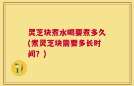 灵芝块煮水喝要煮多久(煮灵芝块需要多长时间？)