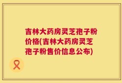 吉林大药房灵芝孢子粉价格(吉林大药房灵芝孢子粉售价信息公布)