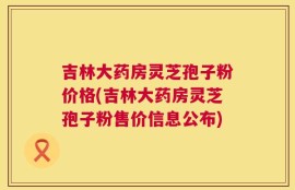 吉林大药房灵芝孢子粉价格(吉林大药房灵芝孢子粉售价信息公布)