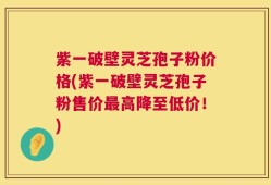 紫一破壁灵芝孢子粉价格(紫一破壁灵芝孢子粉售价最高降至低价！)
