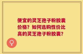 便宜的灵芝孢子粉胶囊价格？如何选购性价比高的灵芝孢子粉胶囊？