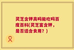 灵芝含钾高吗能吃吗百度百科(灵芝富含钾，是否适合食用？)