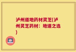 泸州道地药材灵芝(泸州灵芝药材：地道之选)