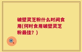 破壁灵芝粉什么时间食用(何时食用破壁灵芝粉最佳？)