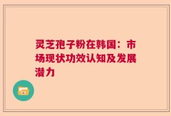 灵芝孢子粉在韩国：市场现状功效认知及发展潜力