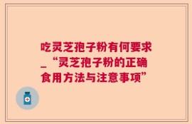 吃灵芝孢子粉有何要求_“灵芝孢子粉的正确食用方法与注意事项”