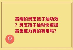 高端的灵芝孢子油功效？灵芝孢子油对快速提高免疫力真的有用吗？