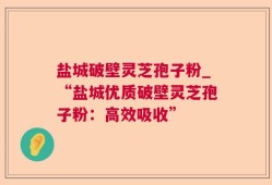 盐城破壁灵芝孢子粉_“盐城优质破壁灵芝孢子粉：高效吸收”