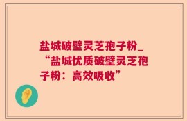 盐城破壁灵芝孢子粉_“盐城优质破壁灵芝孢子粉：高效吸收”