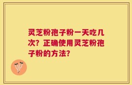 灵芝粉孢子粉一天吃几次？正确使用灵芝粉孢子粉的方法？