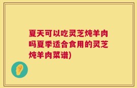 夏天可以吃灵芝炖羊肉吗夏季适合食用的灵芝炖羊肉菜谱)