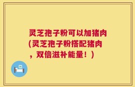 灵芝孢子粉可以加猪肉(灵芝孢子粉搭配猪肉，双倍滋补能量！)