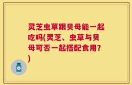 灵芝虫草跟贝母能一起吃吗(灵芝、虫草与贝母可否一起搭配食用？)