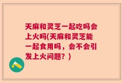 天麻和灵芝一起吃吗会上火吗(天麻和灵芝能一起食用吗，会不会引发上火问题？)