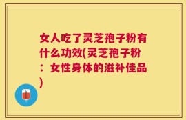 女人吃了灵芝孢子粉有什么功效(灵芝孢子粉：女性身体的滋补佳品)