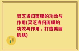 灵芝当归面膜的功效与作用(灵芝当归面膜的功效与作用，打造美丽肌肤)