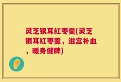 灵芝银耳红枣羹(灵芝银耳红枣羹，滋宫补血，暖身健脾)