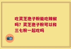 吃灵芝孢子粉能吃辣椒吗？灵芝孢子粉可以和三七粉一起吃吗