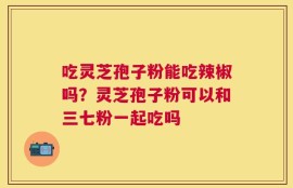 吃灵芝孢子粉能吃辣椒吗？灵芝孢子粉可以和三七粉一起吃吗
