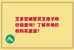 芝素堂破壁灵芝孢子粉价格查询？了解市场价和购买渠道？