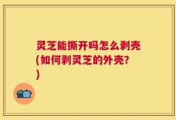 灵芝能撕开吗怎么剥壳(如何剥灵芝的外壳？)