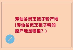 寿仙谷灵芝孢子粉产地(寿仙谷灵芝孢子粉的原产地是哪里？)